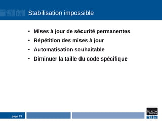 Stabilisation impossible

          ●   Mises à jour de sécurité permanentes
          ●   Répétition des mises à jour
          ●   Automatisation souhaitable
          ●   Diminuer la taille du code spécifique




page 73
 