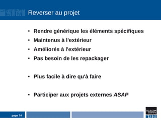 Reverser au projet

          ●   Rendre générique les éléments spécifiques
          ●   Maintenus à l'extérieur
          ●   Améliorés à l'extérieur
          ●   Pas besoin de les repackager


          ●   Plus facile à dire qu'à faire


          ●   Participer aux projets externes ASAP


page 74
 