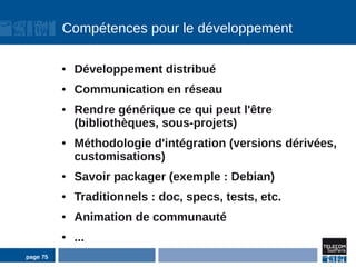 Compétences pour le développement

          ●   Développement distribué
          ●   Communication en réseau
          ●   Rendre générique ce qui peut l'être
              (bibliothèques, sous-projets)
          ●   Méthodologie d'intégration (versions dérivées,
              customisations)
          ●   Savoir packager (exemple : Debian)
          ●   Traditionnels : doc, specs, tests, etc.
          ●   Animation de communauté
          ●   ...
page 75
 