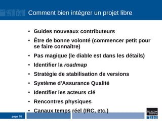 Comment bien intégrer un projet libre

          ●   Guides nouveaux contributeurs
          ●   Être de bonne volonté (commencer petit pour
              se faire connaître)
          ●   Pas magique (le diable est dans les détails)
          ●   Identifier la roadmap
          ●   Stratégie de stabilisation de versions
          ●   Système d'Assurance Qualité
          ●   Identifier les acteurs clé
          ●   Rencontres physiques
          ●   Canaux temps réel (IRC, etc.)
page 76
 