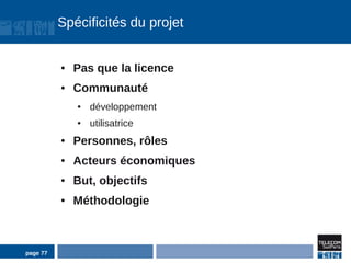 Spécificités du projet


          ●   Pas que la licence
          ●   Communauté
              ●   développement
              ●   utilisatrice
          ●   Personnes, rôles
          ●   Acteurs économiques
          ●   But, objectifs
          ●   Méthodologie



page 77
 