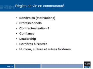Règles de vie en communauté


          ●   Bénévoles (motivations)
          ●   Professionnels
          ●   Contractualisation ?
          ●   Confiance
          ●   Leadership
          ●   Barrières à l'entrée
          ●   Humour, culture et autres folklores




page 78
 