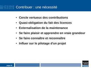 Contribuer : une nécessité

          ●   Cercle vertueux des contributions
          ●   Quasi-obligation du fait des licences
          ●   Externalisation de la maintenance
          ●   Se faire plaisir et apprendre en vraie grandeur
          ●   Se faire connaître et reconnaître
          ●   Influer sur le pilotage d'un projet




page 81
 