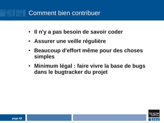 Comment bien contribuer

          ●   Il n'y a pas besoin de savoir coder
          ●   Assurer une veille régulière
          ●   Beaucoup d'effort même pour des choses
              simples
          ●   Minimum légal : faire vivre la base de bugs
              dans le bugtracker du projet




page 82
 