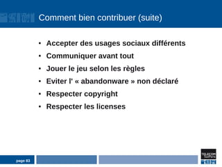 Comment bien contribuer (suite)

          ●   Accepter des usages sociaux différents
          ●   Communiquer avant tout
          ●   Jouer le jeu selon les règles
          ●   Eviter l' « abandonware » non déclaré
          ●   Respecter copyright
          ●   Respecter les licenses




page 83
 