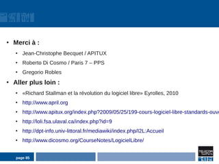 ●
    Merci à :
    ●
        Jean-Christophe Becquet / APITUX
    ●
        Roberto Di Cosmo / Paris 7 – PPS
    ●
        Gregorio Robles
●
    Aller plus loin :
    ●
        «Richard Stallman et la révolution du logiciel libre» Eyrolles, 2010
    ●
        http://www.april.org
    ●
        http://www.apitux.org/index.php?2009/05/25/199-cours-logiciel-libre-standards-ouve
    ●
        http://loli.fsa.ulaval.ca/index.php?id=9
    ●
        http://dpt-info.univ-littoral.fr/mediawiki/index.php/I2L:Accueil
    ●
        http://www.dicosmo.org/CourseNotes/LogicielLibre/


    page 85
 