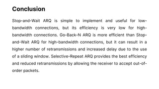 Conclusion
Stop-and-Wait ARQ is simple to implement and useful for low-
bandwidth connections, but its efficiency is very low for high-
bandwidth connections. Go-Back-N ARQ is more efficient than Stop-
and-Wait ARQ for high-bandwidth connections, but it can result in a
higher number of retransmissions and increased delay due to the use
of a sliding window. Selective-Repeat ARQ provides the best efficiency
and reduced retransmissions by allowing the receiver to accept out-of-
order packets.
 