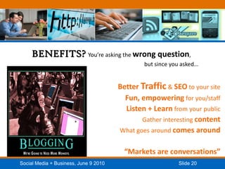 BENEFITS? You’re asking the wrong question, 						but since you asked…Better Traffic & SEO to your siteFun, empowering for you/staffListen + Learn from your publicGather interesting contentWhat goes around comes around“Markets are conversations”