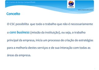 www.companyweb.com.br
CSC | Centro de Serviço Compartilhado
17
O CSC possibilita que todo o trabalho que não é necessariamente
o core business (missão da instituição), ou seja, o trabalho
principal da empresa, inicia um processo de criação de estratégias
para a melhoria destes serviços e de sua interação com todas as
áreas da empresa.
 