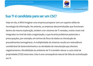 www.companyweb.com.br
CSC | Centro de Serviço Compartilhado
22
Hoje em dia, é difícil imaginar uma empresa prosperar sem um suporte sólido de
tecnologia da informação. No entanto, as empresas descentralizadas que funcionam
dentro da mesma exploração, tendem a ter sistemas de TI variadas, muitas vezes mal
integrados no nível de toda a organização, o que levanta problemas potenciais e
preocupações, por exemplo, em termos de fluxo de dados ou introdução de
procedimentos homogéneos. A multiplicidade de sistemas resulta em redundância
considerável de desenvolvimento e as atividades de manutenção que afectem
negativamente a flexibilidade do ambiente de TI e também elevar o custo total de
propriedade (TCO) nesta área. Esta é uma consequência natural da falta de centralização
em TI.
 