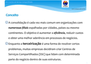 www.companyweb.com.br
CSC | Centro de Serviço Compartilhado
26
A consolidação é cada vez mais comum em organizações com
numerosas filiais espalhadas por cidades, países ou mesmo
continentes. O objetivo é aumentar a eficiência, reduzir custos
e obter uma melhor aderência em processos de negócios.
Enquanto a terceirização é uma forma de resolver certos
problemas, muitas empresas decidiram criar Centros de
Serviços Compartilhados (SSC) que lidam com determinada
parte do negócio dentro de suas estruturas.
 