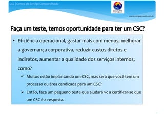 www.companyweb.com.br
CSC | Centro de Serviço Compartilhado
30
• Eficiência operacional, gastar mais com menos, melhorar
a governança corporativa, reduzir custos diretos e
indiretos, aumentar a qualidade dos serviços internos,
como?
 Muitos estão implantando um CSC, mas será que você tem um
processo ou área candicada para um CSC?
 Então, faça um pequeno teste que ajudará vc a certificar-se que
um CSC é a resposta.
 