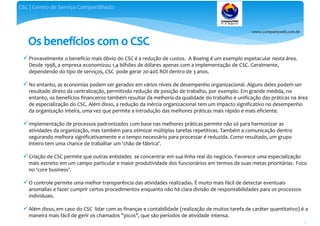 www.companyweb.com.br
CSC | Centro de Serviço Compartilhado
35
Provavelmente o benefício mais óbvio do CSC é a redução de custos. A Boeing é um exemplo espetacular nesta área.
Desde 1998, a empresa economizou 1,4 bilhões de dólares apenas com a implementação de CSC. Geralmente,
dependendo do tipo de serviços, CSC pode gerar 20-40% ROI dentro de 3 anos.
No entanto, as economias podem ser gerados em vários níveis de desempenho organizacional. Alguns deles podem ser
resultado direto da centralização, permitindo redução de posição de trabalho, por exemplo. Em grande medida, no
entanto, os benefícios financeiros também resultar da melhoria da qualidade do trabalho e unificação das práticas na área
de especialização do CSC. Além disso, a redução da inércia organizacional tem um impacto significativo no desempenho
da organização inteira, uma vez que permite a introdução das melhores práticas mais rápido e mais eficiente.
Implementação de processos padronizados com base nas melhores práticas permite não só para harmonizar as
atividades da organização, mas também para otimizar múltiplas tarefas repetitivas. Também a comunicação dentro
segurando melhora significativamente e o tempo necessário para processar é reduzida. Como resultado, um grupo
inteiro tem uma chance de trabalhar um ‘chão de fábrica’.
Criação de CSC permite que outras entidades se concentrar em sua linha real do negócio. Favorece uma especialização
mais estreito em um campo particular e maior produtividade dos funcionários em termos de suas metas prioritárias. Foco
no ‘core business’.
O controle permite uma melhor transparência das atividades realizadas. É muito mais fácil de detectar eventuais
anomalias e fazer cumprir certos procedimentos enquanto não há clara divisão de responsabilidades para os processos
individuais.
Além disso, em caso do CSC lidar com as finanças e contabilidade (realização de muitos tarefa de caráter quantitativo) é a
maneira mais fácil de gerir os chamados "picos", que são períodos de atividade intensa.
 