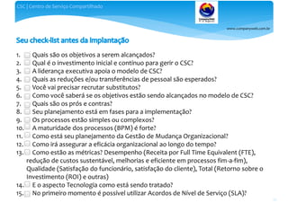 www.companyweb.com.br
CSC | Centro de Serviço Compartilhado
56
1. Quais são os objetivos a serem alcançados?
2. Qual é o investimento inicial e contínuo para gerir o CSC?
3. A liderança executiva apoia o modelo de CSC?
4. Quais as reduções e/ou transferências de pessoal são esperados?
5. Você vai precisar recrutar substitutos?
6. Como você saberá se os objetivos estão sendo alcançados no modelo de CSC?
7. Quais são os prós e contras?
8. Seu planejamento está em fases para a implementação?
9. Os processos estão simples ou complexos?
10. A maturidade dos processos (BPM) é forte?
11. Como está seu planejamento da Gestão de Mudança Organizacional?
12. Como irá assegurar a eficácia organizacional ao longo do tempo?
13. Como estão as métricas? Desempenho (Receita por Full Time Equivalent (FTE),
redução de custos sustentável, melhorias e eficiente em processos fim-a-fim),
Qualidade (Satisfação do funcionário, satisfação do cliente), Total (Retorno sobre o
Investimento (ROI) e outras)
14. E o aspecto Tecnologia como está sendo tratado?
15. No primeiro momento é possível utilizar Acordos de Nível de Serviço (SLA)?
 