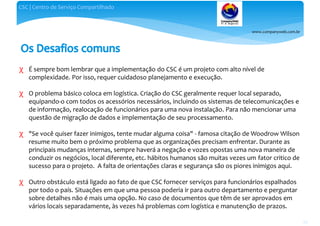www.companyweb.com.br
CSC | Centro de Serviço Compartilhado
63
χ É sempre bom lembrar que a implementação do CSC é um projeto com alto nível de
complexidade. Por isso, requer cuidadoso planejamento e execução.
χ O problema básico coloca em logística. Criação do CSC geralmente requer local separado,
equipando-o com todos os acessórios necessários, incluindo os sistemas de telecomunicações e
de informação, realocação de funcionários para uma nova instalação. Para não mencionar uma
questão de migração de dados e implementação de seu processamento.
χ "Se você quiser fazer inimigos, tente mudar alguma coisa" - famosa citação de Woodrow Wilson
resume muito bem o próximo problema que as organizações precisam enfrentar. Durante as
principais mudanças internas, sempre haverá a negação e vozes opostas uma nova maneira de
conduzir os negócios, local diferente, etc. hábitos humanos são muitas vezes um fator critico de
sucesso para o projeto. A falta de orientações claras e segurança são os piores inimigos aqui.
χ Outro obstáculo está ligado ao fato de que CSC fornecer serviços para funcionários espalhados
por todo o país. Situações em que uma pessoa poderia ir para outro departamento e perguntar
sobre detalhes não é mais uma opção. No caso de documentos que têm de ser aprovados em
vários locais separadamente, às vezes há problemas com logística e manutenção de prazos.
 