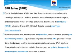 www.companyweb.com.br
CSC | Centro de Serviço Compartilhado
 Dentro da disciplina de BPM há uma área de conhecimento que estuda como a
tecnologia pode apoiar a análise, execução e controle dos processos de negócio,
onde encontramos muitos produtos, comumente denominados de BPM Suítes
(BPMS), tais como Oracle BPM, IBM BPM, BizAgi e outros (http://bpm-
directory.omg.org/).
 As ferramentas de BPM, são chamados de BPM Suítes, usam diferentes padrões para
automatizar processos. Alguns executam processos usando BPEL (Business Process
Execution Language), outros executam processos interpretando BPMN (Business
Process Model and Notation), e ainda há outros usam sua própria linguagem de
workflow para automatizar e controlar processos.
 