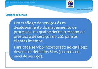 www.companyweb.com.br
CSC | Centro de Serviço Compartilhado
79
Um catálogo de serviços é um
desdobramento do mapeamento de
processos, no qual se define o escopo de
prestação de serviços do CSC para os
clientes internos.
Para cada serviço incorporado ao catálogo
devem ser definidos SLAs (acordos de
nível de serviço).
 