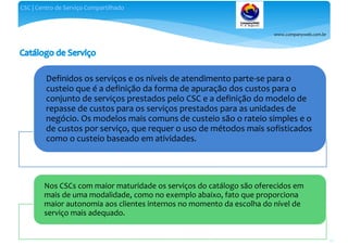 www.companyweb.com.br
CSC | Centro de Serviço Compartilhado
80
Definidos os serviços e os níveis de atendimento parte-se para o
custeio que é a definição da forma de apuração dos custos para o
conjunto de serviços prestados pelo CSC e a definição do modelo de
repasse de custos para os serviços prestados para as unidades de
negócio. Os modelos mais comuns de custeio são o rateio simples e o
de custos por serviço, que requer o uso de métodos mais sofisticados
como o custeio baseado em atividades.
Nos CSCs com maior maturidade os serviços do catálogo são oferecidos em
mais de uma modalidade, como no exemplo abaixo, fato que proporciona
maior autonomia aos clientes internos no momento da escolha do nível de
serviço mais adequado.
 