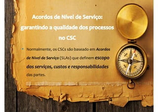 www.companyweb.com.br
CSC | Centro de Serviço Compartilhado
83
• Normalmente, os CSCs são baseado em Acordos
de Nível de Serviço (SLAs) que definem escopo
dos serviços, custos e responsabilidades
das partes.
 