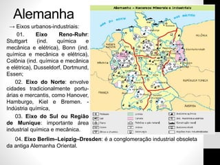 Alemanha
→ Eixos urbanos-industriais:
01. Eixo Reno-Ruhr:
Stuttgart (ind. química e
mecânica e elétrica), Bonn (ind.
química e mecânica e elétrica),
Colônia (ind. química e mecânica
e elétrica), Dusseldorf, Dortmund,
Essen;
02. Eixo do Norte: envolve
cidades tradicionalmente portu-
árias e mercantis, como Hanover,
Hamburgo, Kiel e Bremen. -
Indústria química,
03. Eixo do Sul ou Região
de Munique: importante área
industrial química e mecânica.
04. Eixo Berlim–Leipzig–Dresden: é a conglomeração industrial obsoleta
da antiga Alemanha Oriental.
 