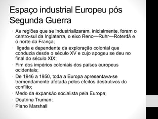 Espaço industrial Europeu pós
Segunda Guerra
• As regiões que se industrializaram, inicialmente, foram o
centro-sul da Inglaterra, o eixo Reno—Ruhr—Roterdã e
o norte da França;
• ligada e dependente da exploração colonial que
conduzia desde o século XV e cujo apogeu se deu no
final do século XIX;
• Fim dos impérios coloniais dos países europeus
ocidentais;
• De 1946 a 1950, toda a Europa apresentava-se
tremendamente afetada pelos efeitos destrutivos do
conflito;
• Medo da expansão socialista pela Europa;
• Doutrina Truman;
• Plano Marshall
 