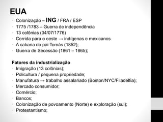 EUA
• Colonização – ING / FRA / ESP
• 1775 /1783 – Guerra de independência
• 13 colônias (04/07/1776)
• Corrida para o oeste → indígenas e mexicanos
• A cabana do pai Tomás (1852);
• Guerra de Secessão (1861 – 1865);
Fatores da industrialização
• Imigração (13 colônias);
• Policultura / pequena propriedade;
• Manufatura → trabalho assalariado (Boston/NYC/Filadélfia);
• Mercado consumidor;
• Comércio;
• Bancos;
• Colonização de povoamento (Norte) e exploração (sul);
• Protestantismo;
 