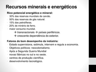 Recursos minerais e energéticos
Rico potencial energético e mineral:
• 30% das reservas mundiais de carvão.
• 50% das reservas de gás natural.
• 15% das petrolíferas.
• 20% de minério de ferro.
• maior consumo mundial.
 transnacionais  países periféricos.
 crescente dependência do exterior.
Fatores do bom desempenho da indústria:
• Estado supervisiona, estimula, intervem e regula a economia.
• Objetivos políticos: neocolonialismo.
• Após a Segunda Guerra Mundial
• novas fábricas no sul e no oeste.
• centros de produção científica.
• desenvolvimento tecnológico.
 