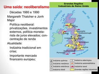 Uma saída: neoliberalismo
• Décadas 1980 e 1990
Margareth Thatcher e Jonh
Major
- Política neoliberal:
privatizações, investimentos
externos, política moneta-
rista de juros elevados; con-
centração de renda
Atualidade:
- Indústria tradicional em
crise;
- Importante mercado
financeiro europeu;
-
 