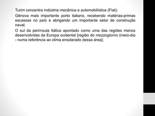 • Turim concentra indústria mecânica e automobilística (Fiat);
• Gênova mais importante porto italiano, recebendo matérias-primas
escassas no país e abrigando um importante setor de construção
naval;
• O sul da península Itálica apontado como uma das regiões menos
desenvolvidas da Europa ocidental [região do mezzogiorno (meio-dia
- numa referência ao clima ensolarado dessa área];
•
 