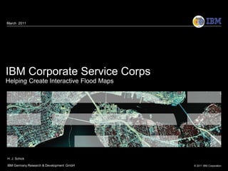 March 2011




IBM Corporate Service Corps
Helping Create Interactive Flood Maps




H. J. Schick

IBM Germany Research & Development GmbH   © 2011 IBM Corporation
 