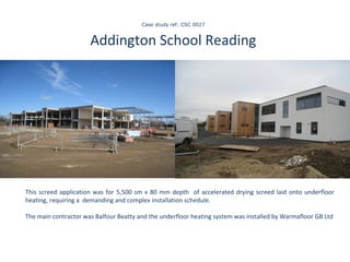   Case study ref: CSC 0027   Addington School Reading    This screed application was for 5,500 sm x 80 mm depth  of accelerated drying screed laid onto underfloor heating, requiring a  demanding and complex installation schedule.  The main contractor was Balfour Beatty and the underfloor heating system was installed by Warmafloor GB Ltd 