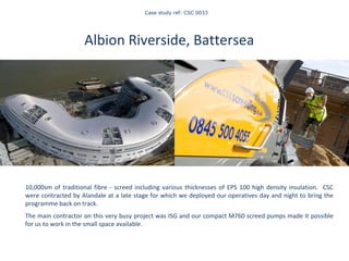   Case study ref: CSC 0033 Albion Riverside, Battersea    10,000sm of traditional fibre - screed including various thicknesses of EPS 100 high density insulation.  CSC were contracted by Alandale at a late stage for which we deployed our operatives day and night to bring the programme back on track. The main contractor on this very busy project was ISG and our compact M760 screed pumps made it possible for us to work in the small space available . Staying on top of our game 