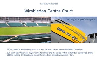   Case study ref: CSC 0015 Wimbledon Centre Court   CSC succeeded in winning the contract to screed the luxury VIP terraces at Wimbledon Centre Court.  Our client was Wilson and Wylie Contracts Limited and the screed system included an accelerated drying additive enabling CSC Screeding to ensure the screed was completely dry within 7 days.  Staying on top of our game 