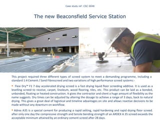 Case study ref: CSC 0048 The new Beaconsfield Service Station This project required three different types of screed system to meet a demanding programme, including a  standard 1:4 Cement / Sand Fibrescreed and two variations of high performance screed systems:-  Flexi Dry™ F1 7 day  accelerated drying screed is a  fast drying liquid floor screeding additive. It is used as a levelling screed to receive, carpet, linoleum, wood flooring, tiles, etc. This product can be laid as a bonded, unbonded, floating or heated construction. It gives the contractor and client a huge amount of flexibility as the name suggests. Dry times can be adjusted by altering the dosage to achieve a range of 3 days, back to natural drying. This gives a great deal of logistical and timeline advantages on site and allows reactive decisions to be made without any downturn on workflow.  Adrex A35  is a special cement for producing a rapid setting, rapid hardening and rapid drying floor screed. after only one day the compressive strength and tensile bending strength of an ARDEX A 35 screed exceeds the acceptable minimum attained by an ordinary cement screed after 28 days.   Staying on top of our game 