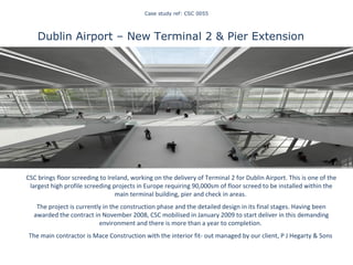 Case study ref: CSC 0055 Dublin Airport – New Terminal 2 & Pier Extension  CSC brings floor screeding to Ireland, working on the delivery of Terminal 2 for Dublin Airport. This is one of the largest high profile screeding projects in Europe requiring 90,000sm of floor screed to be installed within the main terminal building, pier and check in areas.  The project is currently in the construction phase and the detailed design in its final stages. Having been awarded the contract in November 2008, CSC mobilised in January 2009 to start deliver in this demanding environment and there is more than a year to completion.  The main contractor is Mace Construction with the interior fit- out managed by our client, P J Hegarty & Sons  