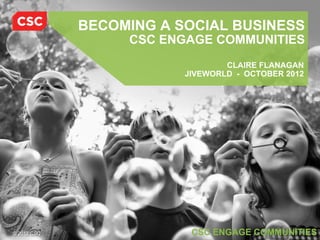 BECOMING A SOCIAL BUSINESS
                  CSC ENGAGE COMMUNITIES
                                 CLAIRE FLANAGAN
                         JIVEWORLD - OCTOBER 2012




© 2012 CSC                CSC ENGAGE COMMUNITIES
 
