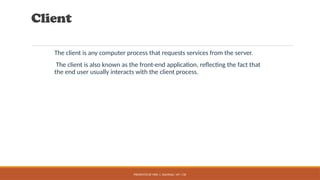 PRESENTED BY MRS. C. KALPANA / AP / CSE
Client
The client is any computer process that requests services from the server.
The client is also known as the front-end application, reflecting the fact that
the end user usually interacts with the client process.
 