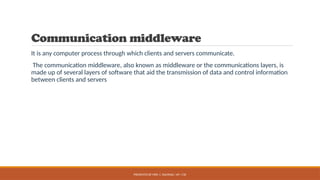 PRESENTED BY MRS. C. KALPANA / AP / CSE
Communication middleware
It is any computer process through which clients and servers communicate.
The communication middleware, also known as middleware or the communications layers, is
made up of several layers of software that aid the transmission of data and control information
between clients and servers
 