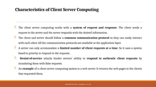 PRESENTED BY MRS. C. KALPANA / AP / CSE
Characteristics of Client Server Computing
 The client server computing works with a system of request and response. The client sends a
request to the server and the server responds with the desired information.
 The client and server should follow a common communication protocol so they can easily interact
with each other. All the communication protocols are available at the application layer.
 A server can only accommodate a limited number of client requests at a time. So it uses a system
based to priority to respond to the requests.
 Denial-of-service attacks hinder servers’ ability to respond to authentic client requests by
inundating them with false requests.
 An example of a client server computing system is a web server. It returns the web pages to the clients
that requested them.
 