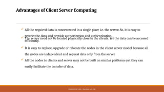 PRESENTED BY MRS. C. KALPANA / AP / CSE
Advantages of Client Server Computing
 All the required data is concentrated in a single place i.e. the server. So, it is easy to
protect the data and provide authorization and authentication.
 The server need not be located physically close to the clients. Yet the data can be accessed
efficiently.
 It is easy to replace, upgrade or relocate the nodes in the client server model because all
the nodes are independent and request data only from the server.
 All the nodes i.e clients and server may not be built on similar platforms yet they can
easily facilitate the transfer of data.
 