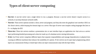 PRESENTED BY MRS. C. KALPANA / AP / CSE
Types of client-server computing
 One-tier: A one-tier server uses a single device to run a program. Because a one-tier server doesn't require access to a
network, it can help eliminate network traffic.
 Two-tier: These server systems include a client, server and program, and they also store the graphical user interface (GUI) on
the client's device, while keeping the domain logic on a server. This type of server uses complex coding languages like Java or
C++ to display the GUI.
 Three-tier: Three-tier servers combine a presentation tier or user interface layer, an application tier that acts as a service
layer performing detailed processing and a data tier made up of a database server storing information.
 N-tier: An N-tier server comprises different layers that separate responsibilities and manage dependencies or physical tiers
running on different machines that enhance the scalability of a system. N-tier servers can be open-layer programming, where
layers can communicate freely, or closed-layer when one layer communicates only with the layer below.
 