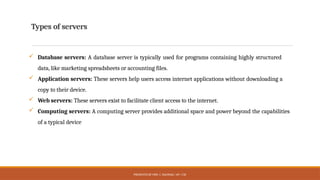 PRESENTED BY MRS. C. KALPANA / AP / CSE
Types of servers
 Database servers: A database server is typically used for programs containing highly structured
data, like marketing spreadsheets or accounting files.
 Application servers: These servers help users access internet applications without downloading a
copy to their device.
 Web servers: These servers exist to facilitate client access to the internet.
 Computing servers: A computing server provides additional space and power beyond the capabilities
of a typical device
 