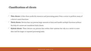 PRESENTED BY MRS. C. KALPANA / AP / CSE
Classifications of clients
 Thin clients: A thin client needs the resources and processing power from a server to perform many of
a device's main functions.
 Thick clients: Devices that can process large amounts of data and handle multiple functions without
the help of a server are considered thick clients.
 Hybrid clients: These devices can process data within their systems but rely on a server to store
data used for larger or repeated processing tasks.
 
