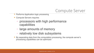 PRESENTED BY MRS. C. KALPANA / AP / CSE
Compute Server
 Performs Application logic processing
 Compute Servers requires
◦ processors with high performance
capabilities
◦ large amounts of memory
◦ relatively low disk subsystems
 By separating data from the computation processing, the compute server’s
processing capabilities can be optimized
 