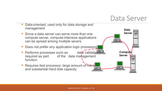 PRESENTED BY MRS. C. KALPANA / AP / CSE
Data Server
 Data-oriented; used only for data storage and
management
 Since a data server can serve more than one
compute server, compute-intensive applications
can be spread among multiple severs
 Does not prefer any application logic processing
 Performs processes such as data validation,
required as part of the data management
function.
 Requires fast processor, large amount of memory
and substantial Hard disk capacity.
Data
Server
Compute
Server
 