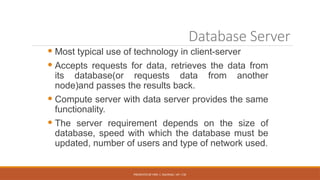 PRESENTED BY MRS. C. KALPANA / AP / CSE
Database Server
 Most typical use of technology in client-server
 Accepts requests for data, retrieves the data from
its database(or requests data from another
node)and passes the results back.
 Compute server with data server provides the same
functionality.
 The server requirement depends on the size of
database, speed with which the database must be
updated, number of users and type of network used.
 