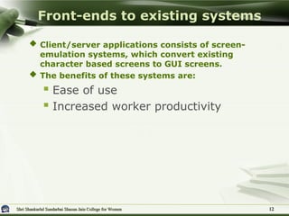Shri Shankarlal Sundarbai Shasun Jain College for Women
Shri Shankarlal Sundarbai Shasun Jain College for Women
 Client/server applications consists of screen-
emulation systems, which convert existing
character based screens to GUI screens.
 The benefits of these systems are:
 Ease of use
 Increased worker productivity
Front-ends to existing systems
12
12
 