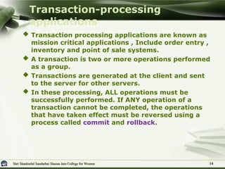 Shri Shankarlal Sundarbai Shasun Jain College for Women
Shri Shankarlal Sundarbai Shasun Jain College for Women
 Transaction processing applications are known as
mission critical applications , Include order entry ,
inventory and point of sale systems.
 A transaction is two or more operations performed
as a group.
 Transactions are generated at the client and sent
to the server for other servers.
 In these processing, ALL operations must be
successfully performed. If ANY operation of a
transaction cannot be completed, the operations
that have taken effect must be reversed using a
process called commit and rollback.
Transaction-processing
applications
14
14
 