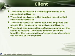 Shri Shankarlal Sundarbai Shasun Jain College for Women
Shri Shankarlal Sundarbai Shasun Jain College for Women 3
3
 The client hardware is a desktop machine that
runs client software.
 The client hardware is the desktop machine that
runs client software.
 The client software formulates data requests and
passes the requests to the network software.
 The client communication software running on the
client hardware. The client network software
handlles the transmission of requests and receives
the results of the requests
Client
 