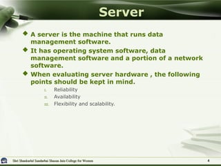 Shri Shankarlal Sundarbai Shasun Jain College for Women
Shri Shankarlal Sundarbai Shasun Jain College for Women 4
4
 A server is the machine that runs data
management software.
 It has operating system software, data
management software and a portion of a network
software.
 When evaluating server hardware , the following
points should be kept in mind.
I. Reliability
II. Availability
III. Flexibility and scalability.
Server
 